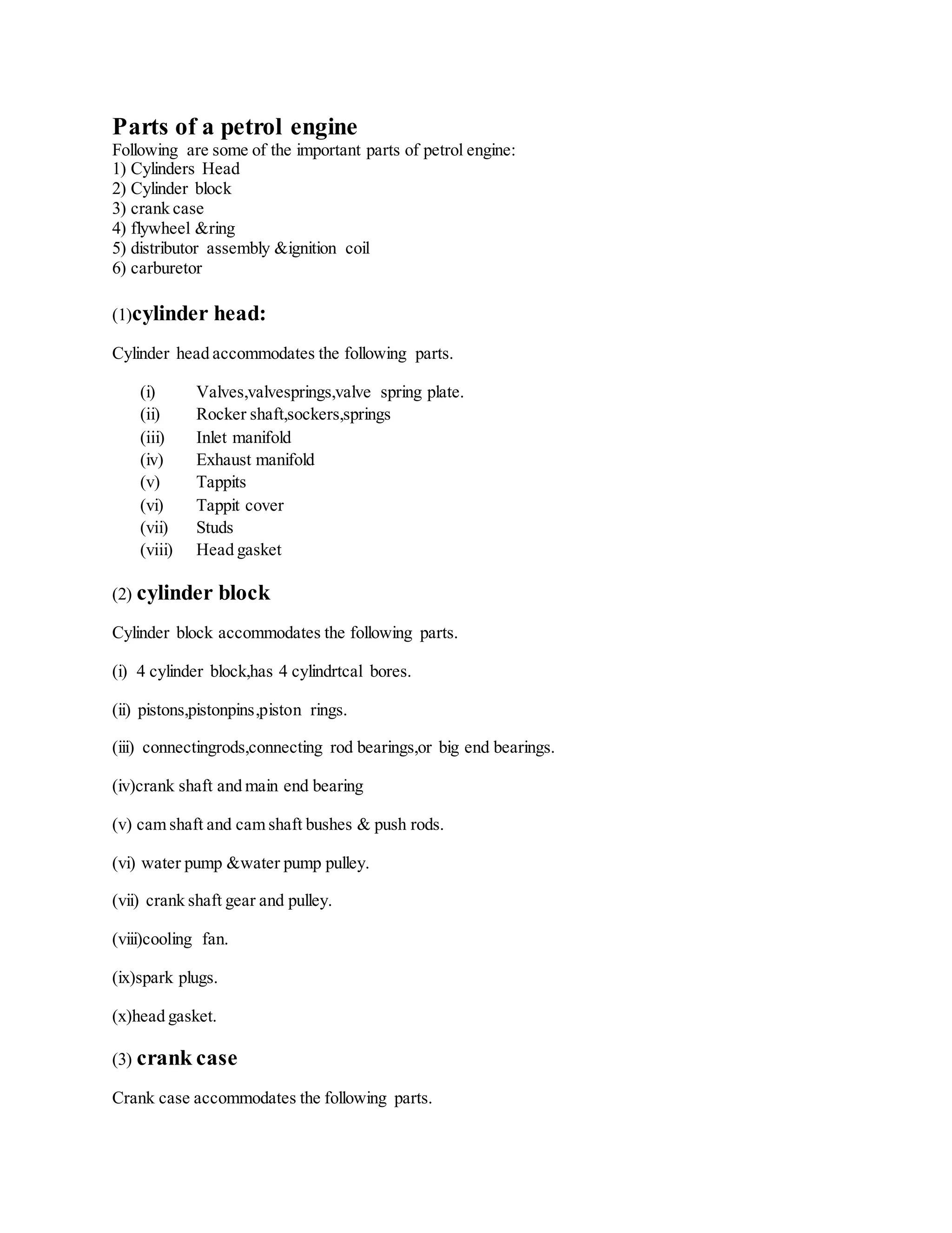 Parts of a petrol engine
Following are some of the important parts of petrol engine:
1) Cylinders Head
2) Cylinder block
3) crank case
4) flywheel &ring
5) distributor assembly &ignition coil
6) carburetor
(1)cylinder head:
Cylinder head accommodates the following parts.
(i) Valves,valvesprings,valve spring plate.
(ii) Rocker shaft,sockers,springs
(iii) Inlet manifold
(iv) Exhaust manifold
(v) Tappits
(vi) Tappit cover
(vii) Studs
(viii) Head gasket
(2) cylinder block
Cylinder block accommodates the following parts.
(i) 4 cylinder block,has 4 cylindrtcal bores.
(ii) pistons,pistonpins,piston rings.
(iii) connectingrods,connecting rod bearings,or big end bearings.
(iv)crank shaft and main end bearing
(v) cam shaft and cam shaft bushes & push rods.
(vi) water pump &water pump pulley.
(vii) crank shaft gear and pulley.
(viii)cooling fan.
(ix)spark plugs.
(x)head gasket.
(3) crank case
Crank case accommodates the following parts.
 