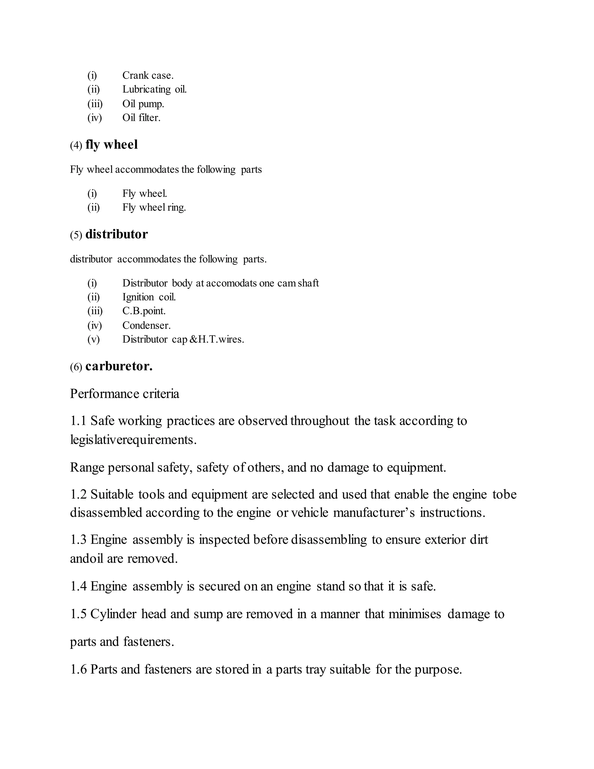 (i) Crank case.
(ii) Lubricating oil.
(iii) Oil pump.
(iv) Oil filter.
(4) fly wheel
Fly wheel accommodates the following parts
(i) Fly wheel.
(ii) Fly wheel ring.
(5) distributor
distributor accommodates the following parts.
(i) Distributor body at accomodats one cam shaft
(ii) Ignition coil.
(iii) C.B.point.
(iv) Condenser.
(v) Distributor cap &H.T.wires.
(6) carburetor.
Performance criteria
1.1 Safe working practices are observed throughout the task according to
legislativerequirements.
Range personal safety, safety of others, and no damage to equipment.
1.2 Suitable tools and equipment are selected and used that enable the engine tobe
disassembled according to the engine or vehicle manufacturer’s instructions.
1.3 Engine assembly is inspected before disassembling to ensure exterior dirt
andoil are removed.
1.4 Engine assembly is secured on an engine stand so that it is safe.
1.5 Cylinder head and sump are removed in a manner that minimises damage to
parts and fasteners.
1.6 Parts and fasteners are stored in a parts tray suitable for the purpose.
 