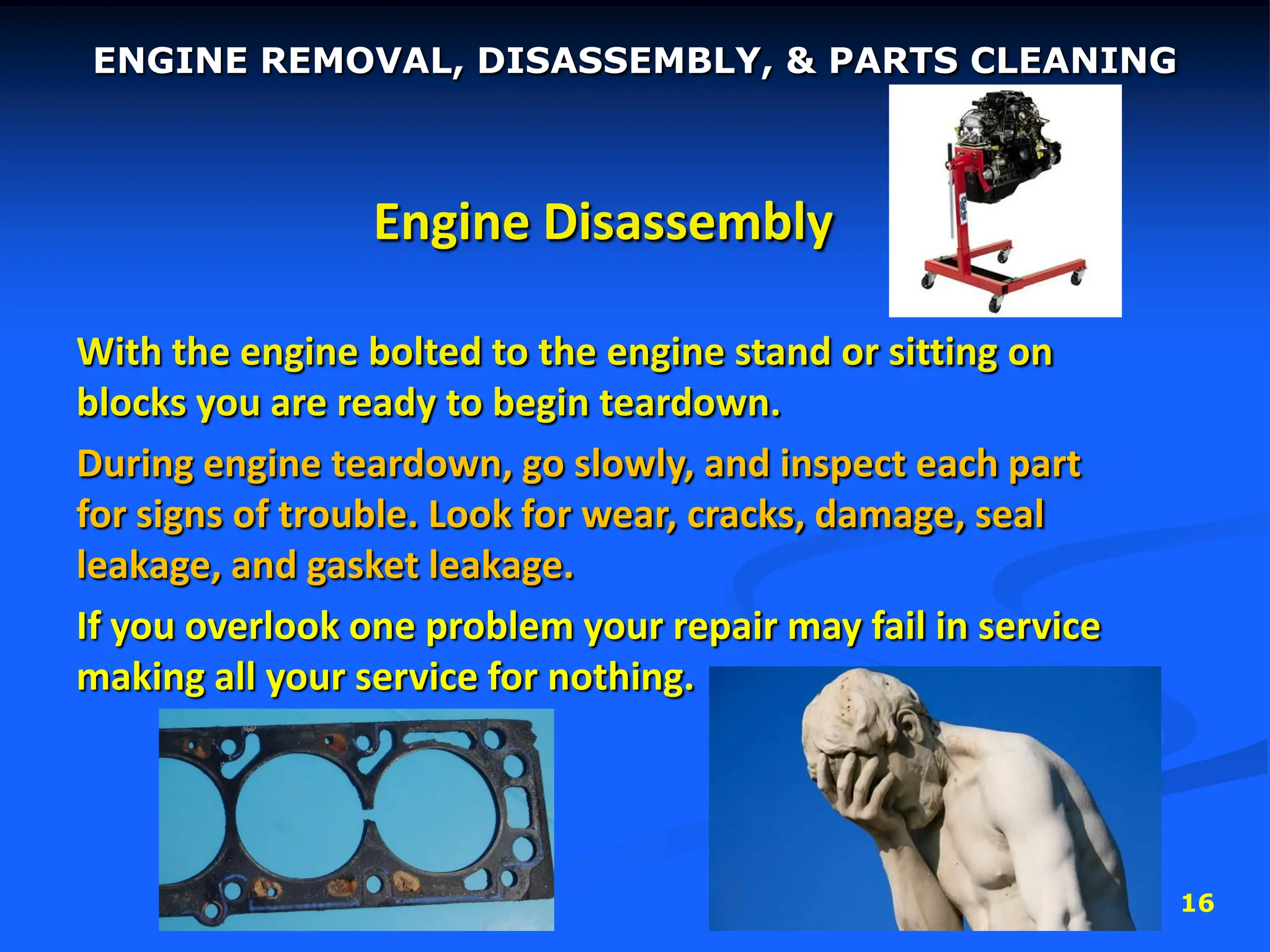 16
Engine Disassembly
With the engine bolted to the engine stand or sitting on
blocks you are ready to begin teardown.
During engine teardown, go slowly, and inspect each part
for signs of trouble. Look for wear, cracks, damage, seal
leakage, and gasket leakage.
If you overlook one problem your repair may fail in service
making all your service for nothing.
ENGINE REMOVAL, DISASSEMBLY, & PARTS CLEANING
 