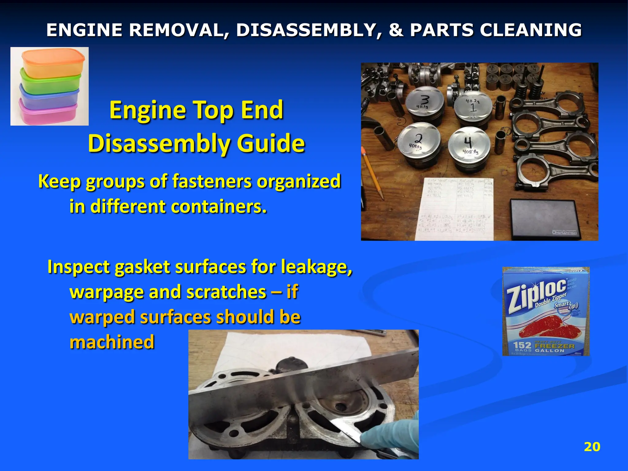 20
Engine Top End
Disassembly Guide
Keep groups of fasteners organized
in different containers.
Inspect gasket surfaces for leakage,
warpage and scratches – if
warped surfaces should be
machined
ENGINE REMOVAL, DISASSEMBLY, & PARTS CLEANING
 