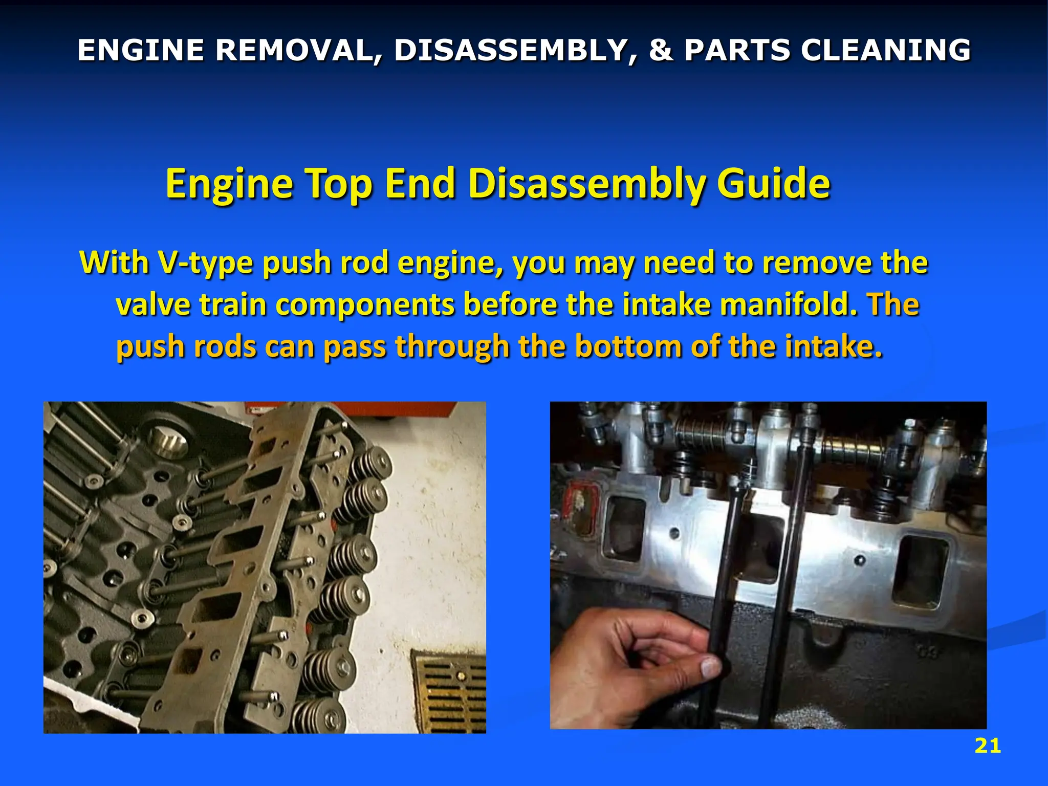 21
Engine Top End Disassembly Guide
With V-type push rod engine, you may need to remove the
valve train components before the intake manifold. The
push rods can pass through the bottom of the intake.
ENGINE REMOVAL, DISASSEMBLY, & PARTS CLEANING
 