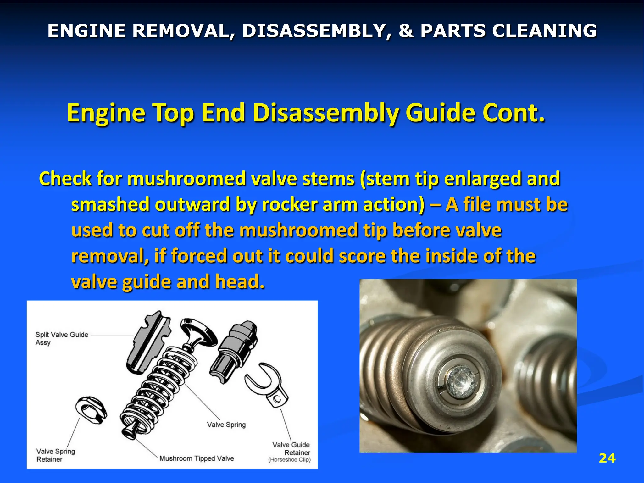 24
Engine Top End Disassembly Guide Cont.
Check for mushroomed valve stems (stem tip enlarged and
smashed outward by rocker arm action) – A file must be
used to cut off the mushroomed tip before valve
removal, if forced out it could score the inside of the
valve guide and head.
ENGINE REMOVAL, DISASSEMBLY, & PARTS CLEANING
 