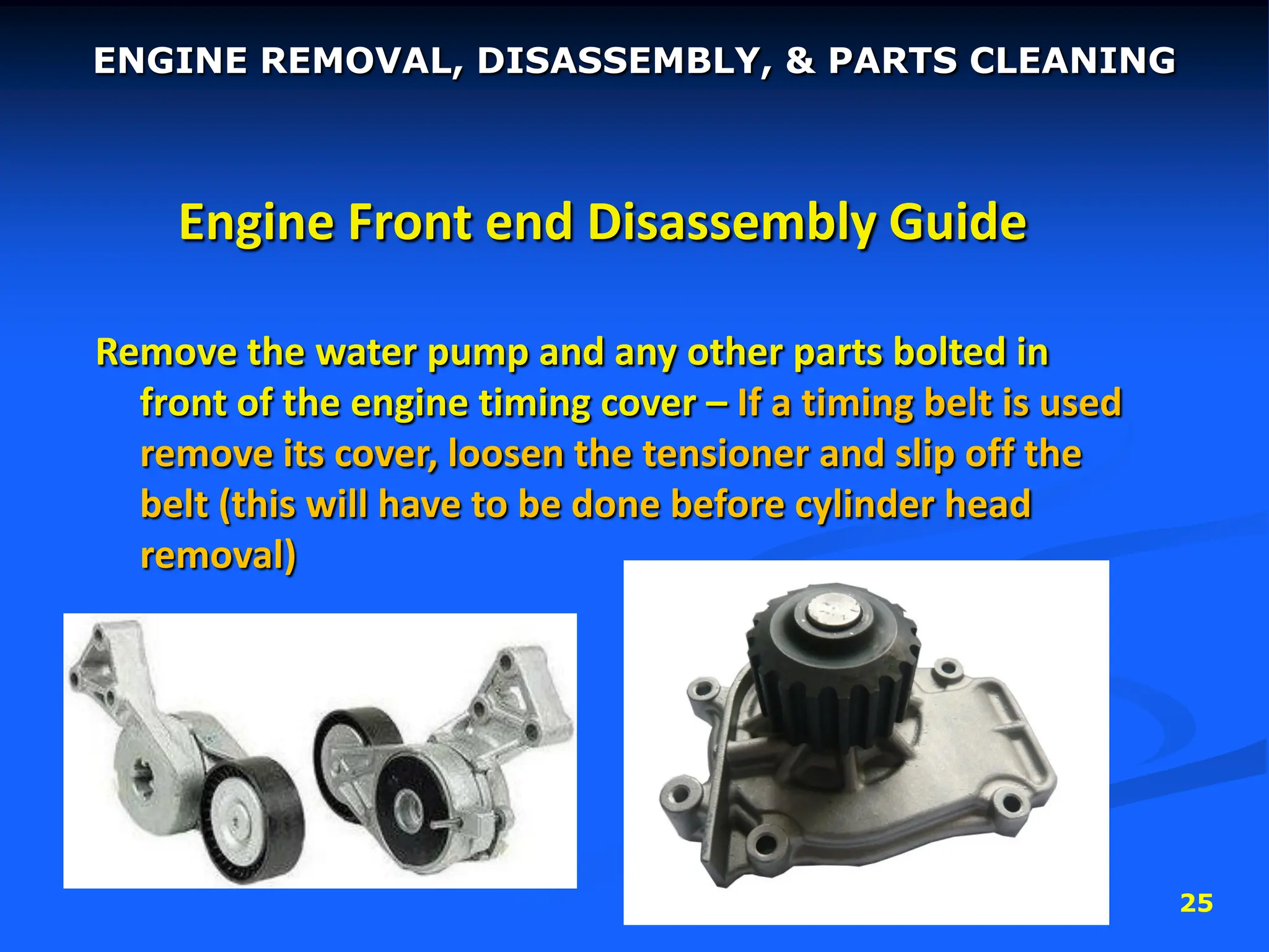 25
Engine Front end Disassembly Guide
Remove the water pump and any other parts bolted in
front of the engine timing cover – If a timing belt is used
remove its cover, loosen the tensioner and slip off the
belt (this will have to be done before cylinder head
removal)
ENGINE REMOVAL, DISASSEMBLY, & PARTS CLEANING
 