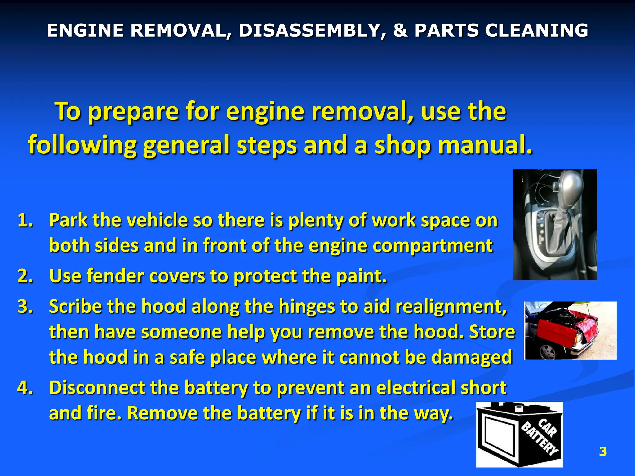 3
To prepare for engine removal, use the
following general steps and a shop manual.
1. Park the vehicle so there is plenty of work space on
both sides and in front of the engine compartment
2. Use fender covers to protect the paint.
3. Scribe the hood along the hinges to aid realignment,
then have someone help you remove the hood. Store
the hood in a safe place where it cannot be damaged
4. Disconnect the battery to prevent an electrical short
and fire. Remove the battery if it is in the way.
ENGINE REMOVAL, DISASSEMBLY, & PARTS CLEANING
 
