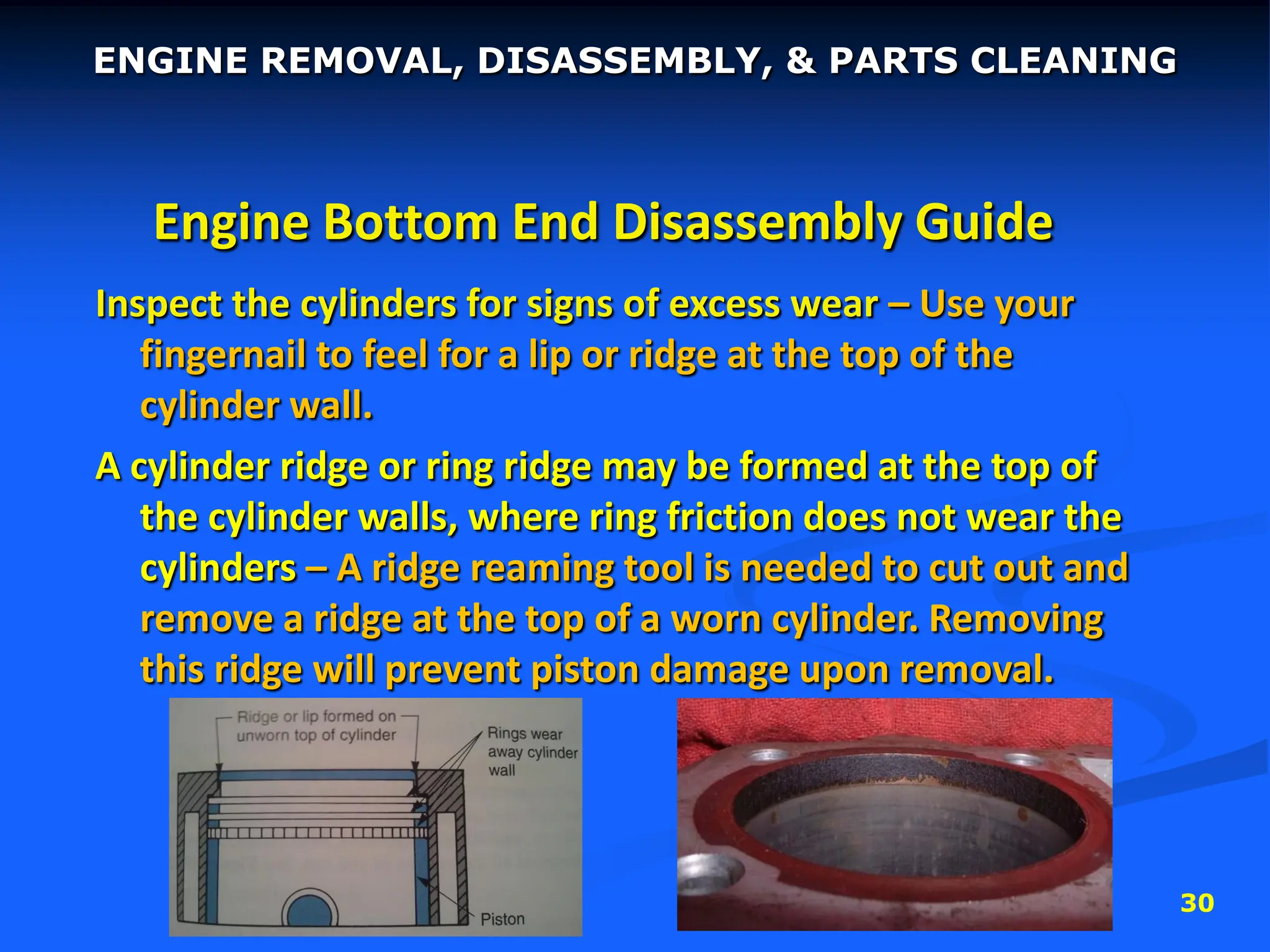 30
Engine Bottom End Disassembly Guide
Inspect the cylinders for signs of excess wear – Use your
fingernail to feel for a lip or ridge at the top of the
cylinder wall.
A cylinder ridge or ring ridge may be formed at the top of
the cylinder walls, where ring friction does not wear the
cylinders – A ridge reaming tool is needed to cut out and
remove a ridge at the top of a worn cylinder. Removing
this ridge will prevent piston damage upon removal.
ENGINE REMOVAL, DISASSEMBLY, & PARTS CLEANING
 