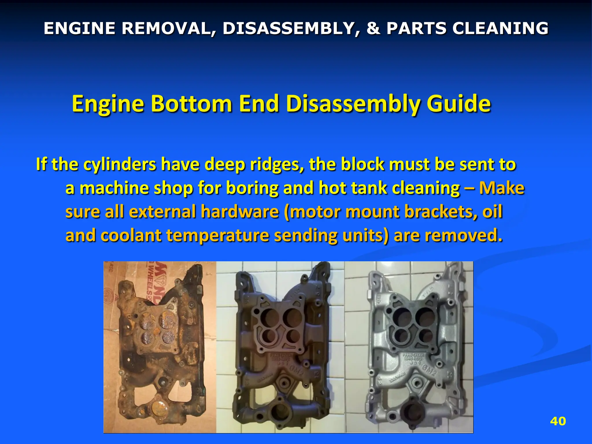 40
Engine Bottom End Disassembly Guide
If the cylinders have deep ridges, the block must be sent to
a machine shop for boring and hot tank cleaning – Make
sure all external hardware (motor mount brackets, oil
and coolant temperature sending units) are removed.
ENGINE REMOVAL, DISASSEMBLY, & PARTS CLEANING
 