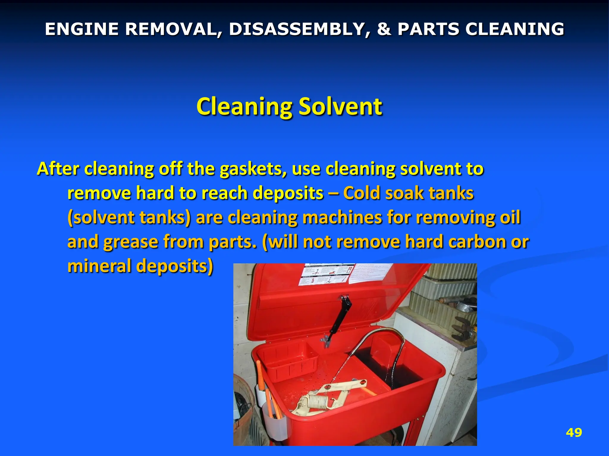 49
Cleaning Solvent
After cleaning off the gaskets, use cleaning solvent to
remove hard to reach deposits – Cold soak tanks
(solvent tanks) are cleaning machines for removing oil
and grease from parts. (will not remove hard carbon or
mineral deposits)
ENGINE REMOVAL, DISASSEMBLY, & PARTS CLEANING
 