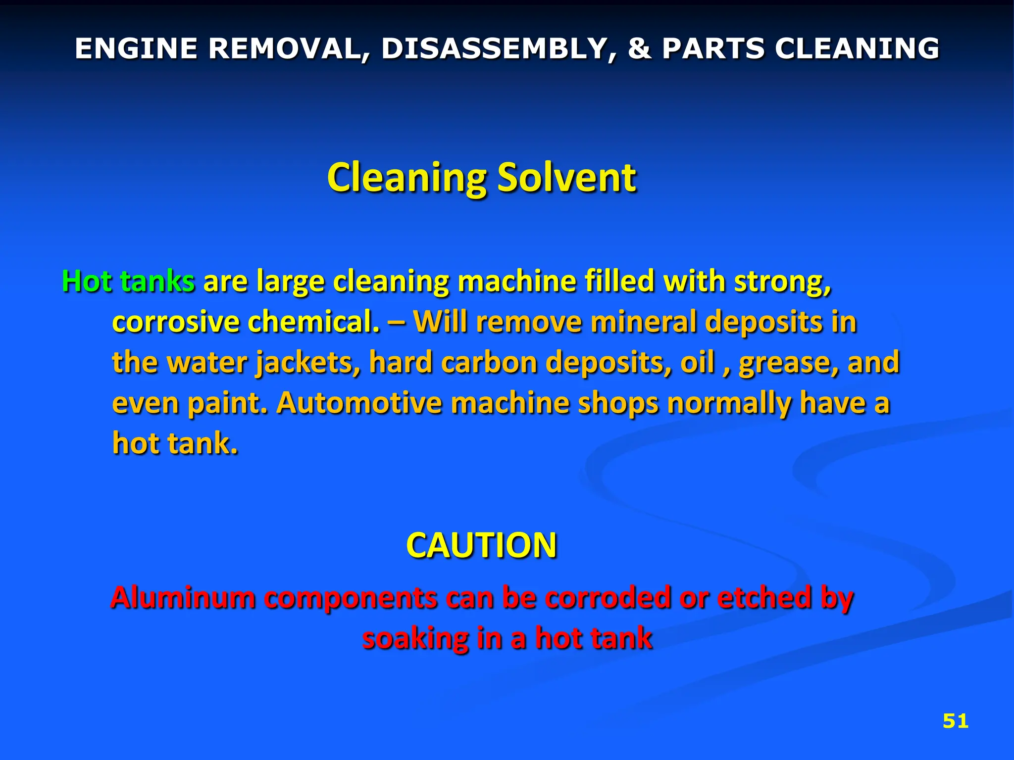 51
Cleaning Solvent
Hot tanks are large cleaning machine filled with strong,
corrosive chemical. – Will remove mineral deposits in
the water jackets, hard carbon deposits, oil , grease, and
even paint. Automotive machine shops normally have a
hot tank.
CAUTION
Aluminum components can be corroded or etched by
soaking in a hot tank
ENGINE REMOVAL, DISASSEMBLY, & PARTS CLEANING
 