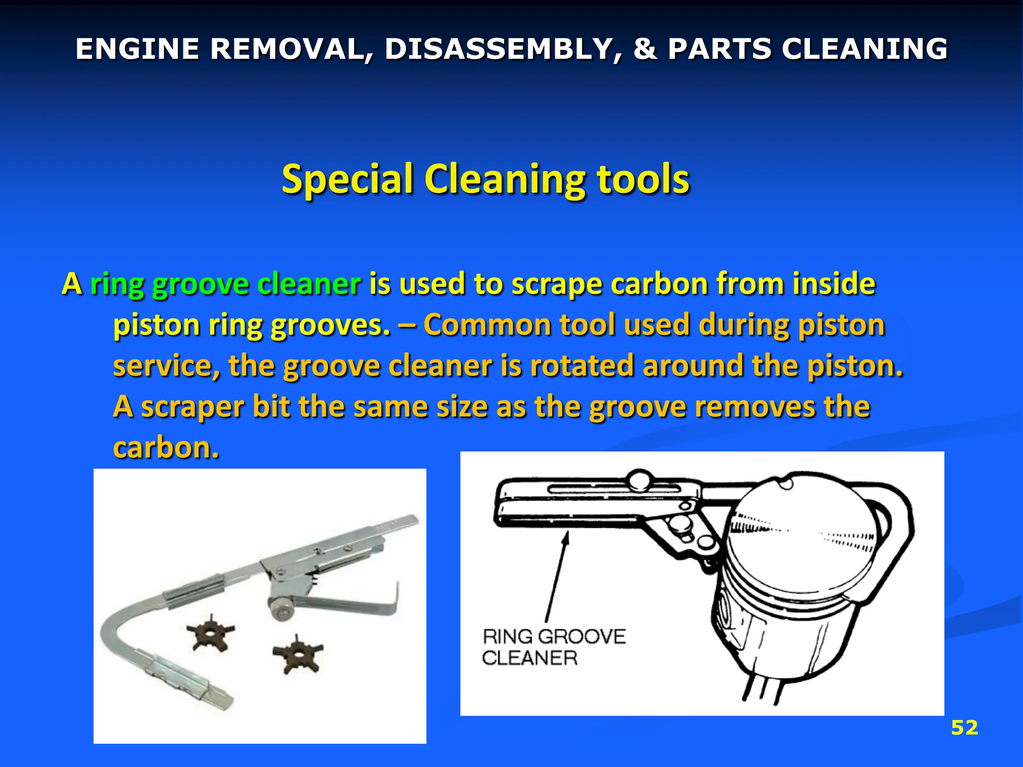 52
Special Cleaning tools
A ring groove cleaner is used to scrape carbon from inside
piston ring grooves. – Common tool used during piston
service, the groove cleaner is rotated around the piston.
A scraper bit the same size as the groove removes the
carbon.
ENGINE REMOVAL, DISASSEMBLY, & PARTS CLEANING
 