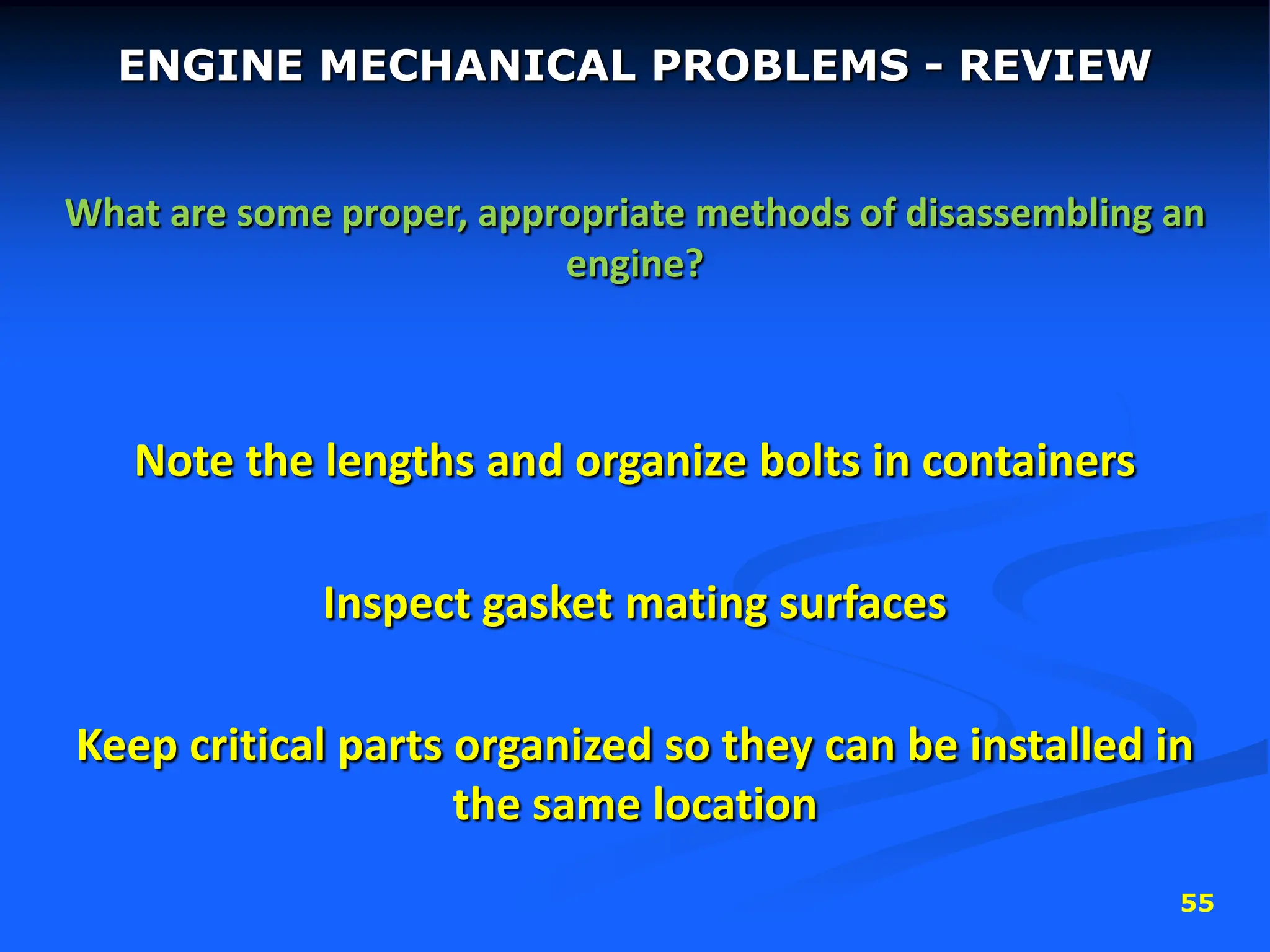 55
ENGINE MECHANICAL PROBLEMS - REVIEW
What are some proper, appropriate methods of disassembling an
engine?
Note the lengths and organize bolts in containers
Inspect gasket mating surfaces
Keep critical parts organized so they can be installed in
the same location
 