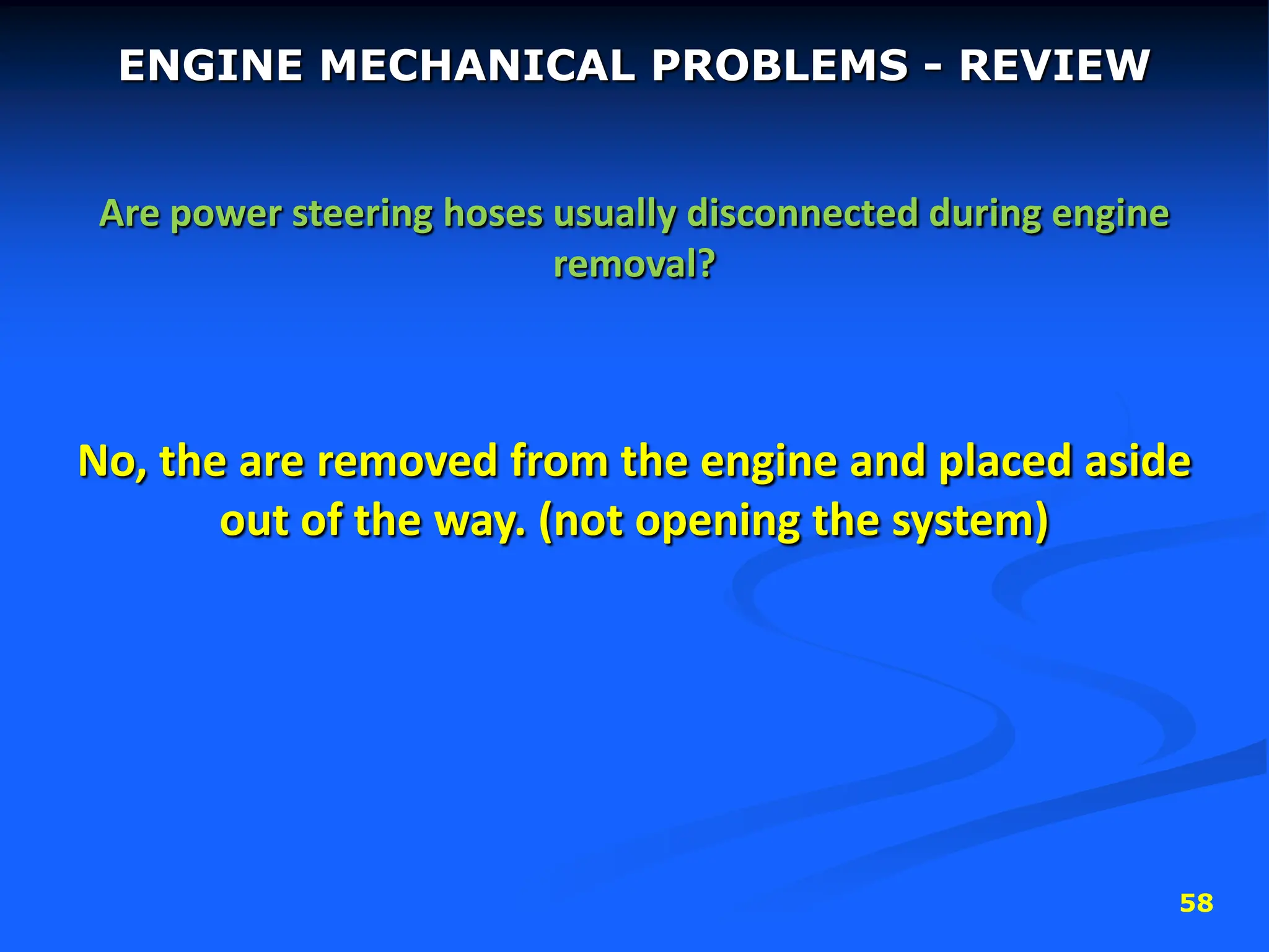 58
ENGINE MECHANICAL PROBLEMS - REVIEW
Are power steering hoses usually disconnected during engine
removal?
No, the are removed from the engine and placed aside
out of the way. (not opening the system)
 