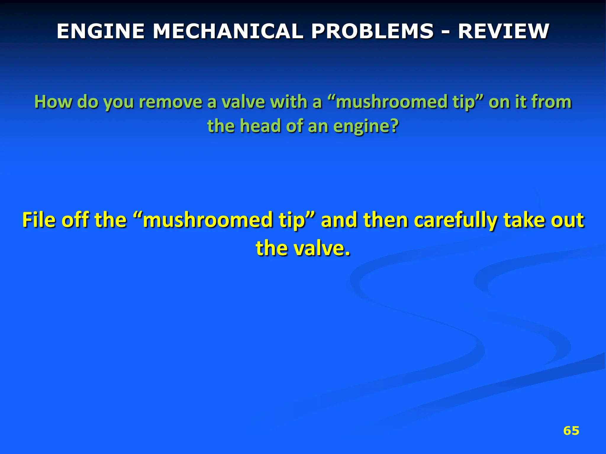 65
ENGINE MECHANICAL PROBLEMS - REVIEW
How do you remove a valve with a “mushroomed tip” on it from
the head of an engine?
File off the “mushroomed tip” and then carefully take out
the valve.
 