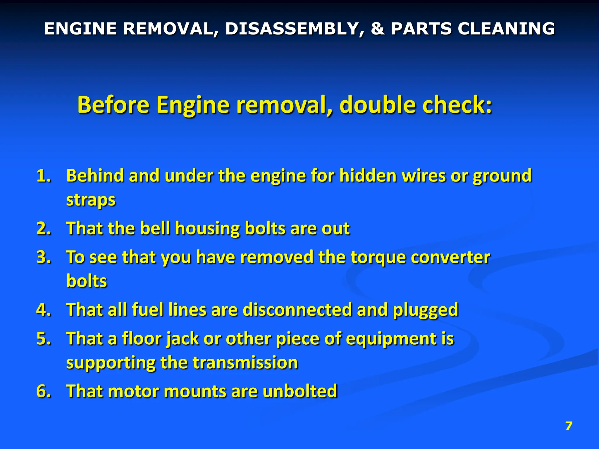 7
Before Engine removal, double check:
1. Behind and under the engine for hidden wires or ground
straps
2. That the bell housing bolts are out
3. To see that you have removed the torque converter
bolts
4. That all fuel lines are disconnected and plugged
5. That a floor jack or other piece of equipment is
supporting the transmission
6. That motor mounts are unbolted
ENGINE REMOVAL, DISASSEMBLY, & PARTS CLEANING
 