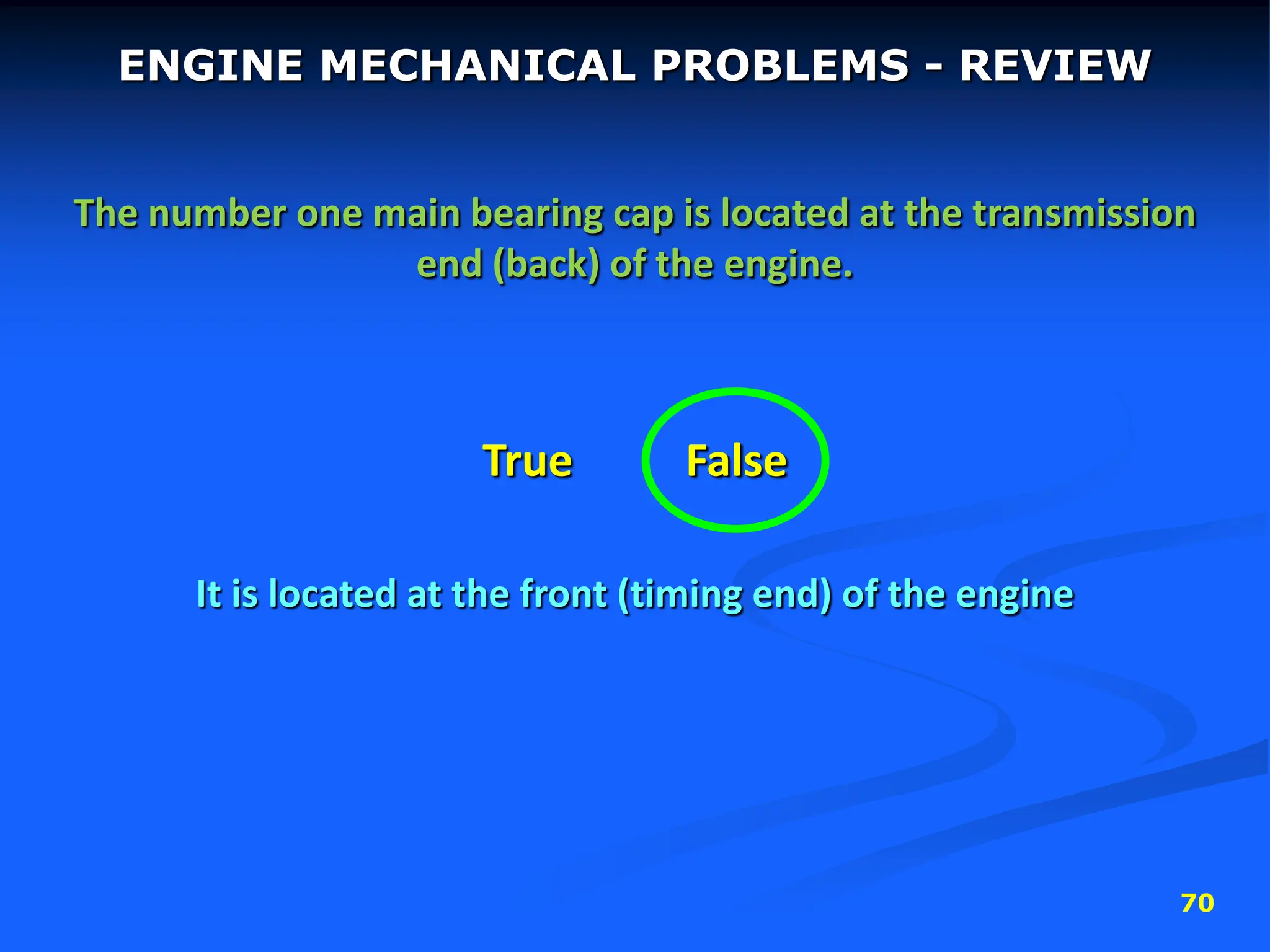 70
ENGINE MECHANICAL PROBLEMS - REVIEW
The number one main bearing cap is located at the transmission
end (back) of the engine.
True False
It is located at the front (timing end) of the engine
 