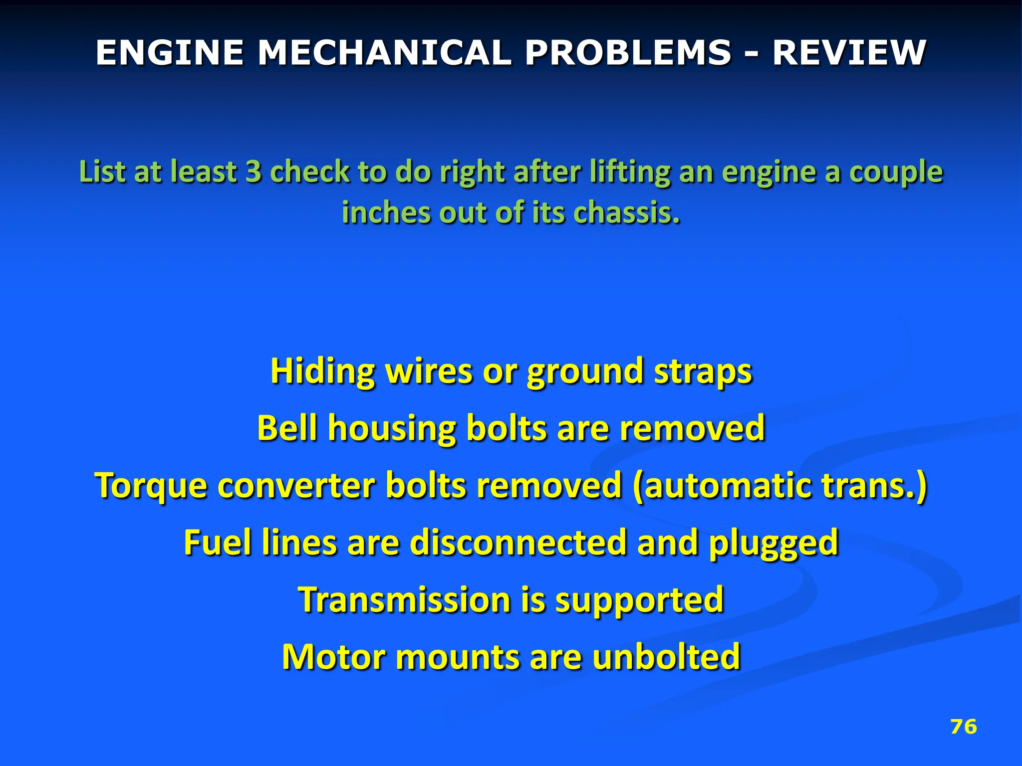 76
ENGINE MECHANICAL PROBLEMS - REVIEW
List at least 3 check to do right after lifting an engine a couple
inches out of its chassis.
Hiding wires or ground straps
Bell housing bolts are removed
Torque converter bolts removed (automatic trans.)
Fuel lines are disconnected and plugged
Transmission is supported
Motor mounts are unbolted
 