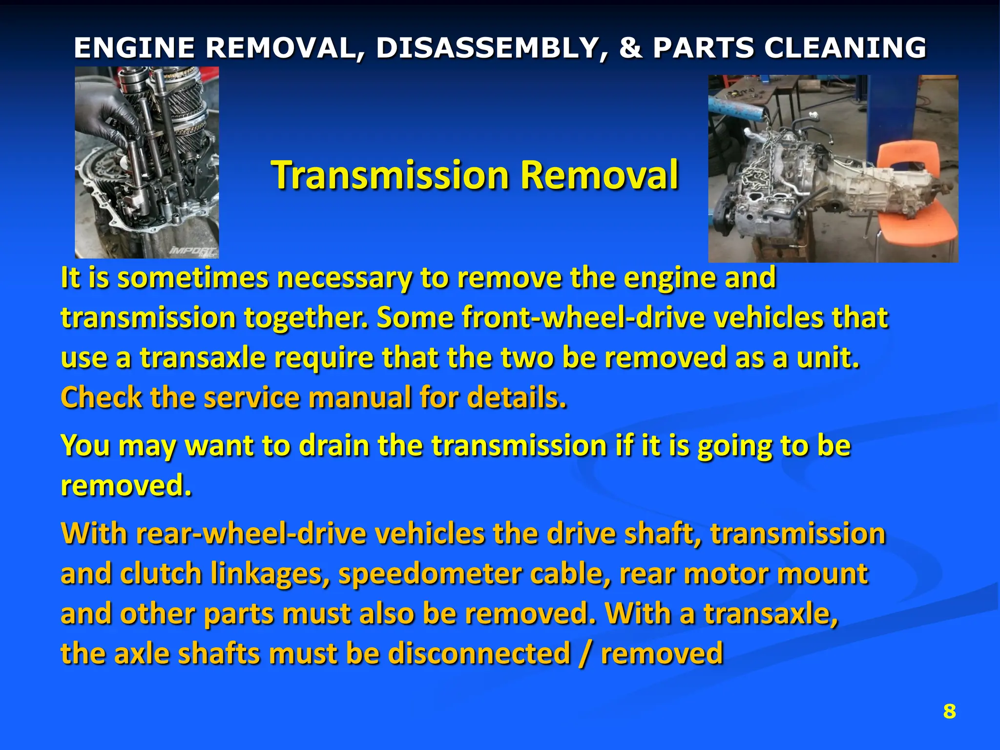 8
Transmission Removal
It is sometimes necessary to remove the engine and
transmission together. Some front-wheel-drive vehicles that
use a transaxle require that the two be removed as a unit.
Check the service manual for details.
You may want to drain the transmission if it is going to be
removed.
With rear-wheel-drive vehicles the drive shaft, transmission
and clutch linkages, speedometer cable, rear motor mount
and other parts must also be removed. With a transaxle,
the axle shafts must be disconnected / removed
ENGINE REMOVAL, DISASSEMBLY, & PARTS CLEANING
 