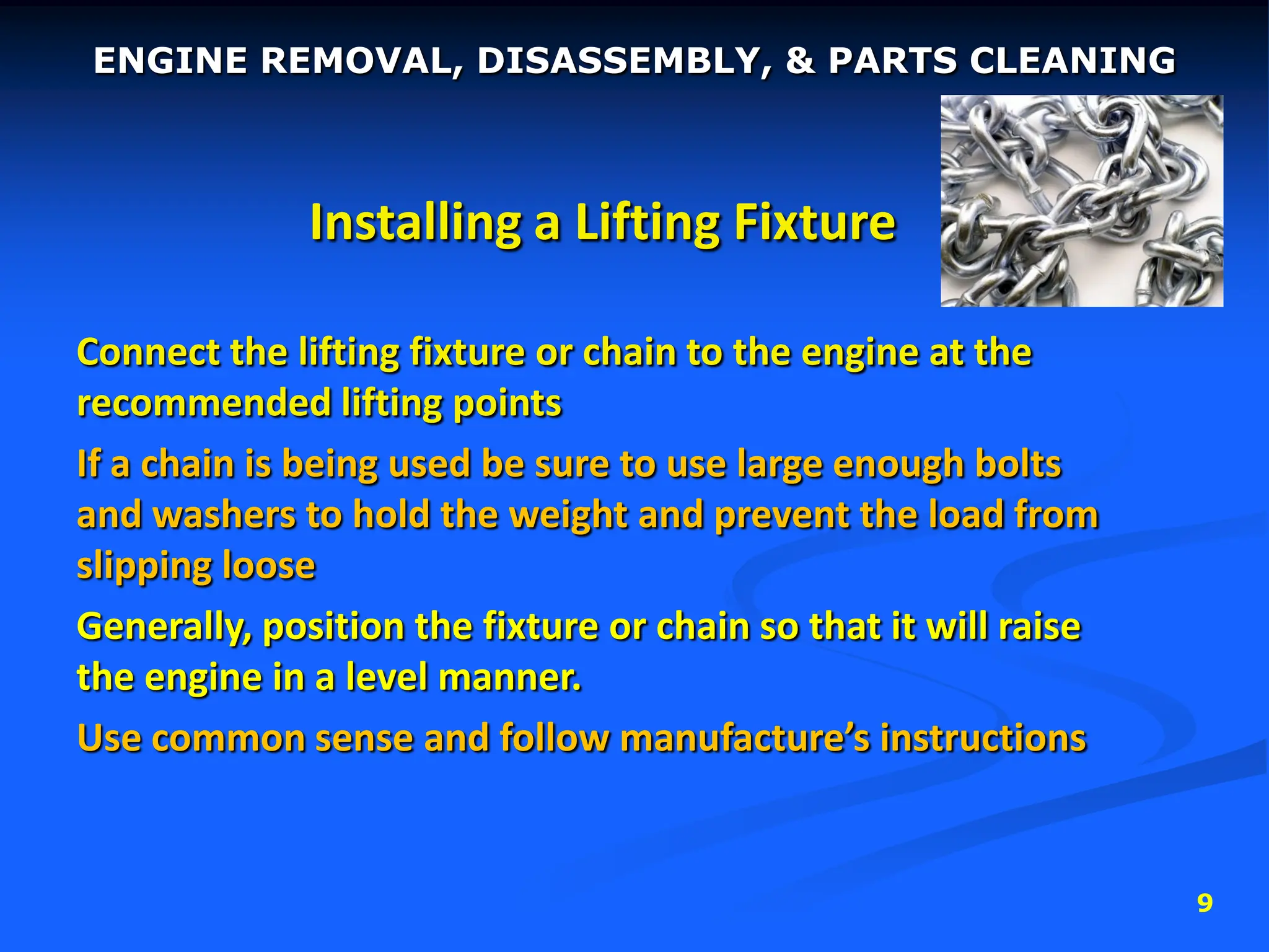 9
Installing a Lifting Fixture
Connect the lifting fixture or chain to the engine at the
recommended lifting points
If a chain is being used be sure to use large enough bolts
and washers to hold the weight and prevent the load from
slipping loose
Generally, position the fixture or chain so that it will raise
the engine in a level manner.
Use common sense and follow manufacture’s instructions
ENGINE REMOVAL, DISASSEMBLY, & PARTS CLEANING
 