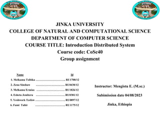 JINKA UNIVERSITY
COLLEGE OF NATURAL AND COMPUTATIONAL SCIENCE
DEPARTMENT OF COMPUTER SCIENCE
COURSE TITLE: Introduction Distributed System
Course code: CoSc40
Group assignment
Name Id
1. Melkamu Tsibika ………………………….. RU1708/12
2. Zena Sinshaw …………………………. RU0430/12
3. Melkamu Ermias ………………………… RU1826/12
4. Eshetu Jemberu …………………………. RU0381/12
5. Yeshwork Tesfaw ………………………….. RU0897/12
6. Fami Tahir ………………………….. RU1175/12
Instructor: Mengistu E. (M.sc.)
Subimission date 04/08/2023
Jinka, Ethiopia
 