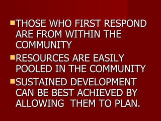 THOSE WHO FIRST RESPOND ARE FROM WITHIN THE COMMUNITY RESOURCES ARE EASILY POOLED IN THE COMMUNITY  SUSTAINED DEVELOPMENT CAN BE BEST ACHIEVED BY ALLOWING  THEM TO PLAN. 