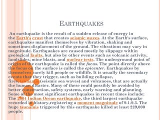 EARTHQUAKES
An earthquake is the result of a sudden release of energy in
the Earth's crust that creates seismic waves. At the Earth's surface,
earthquakes manifest themselves by vibration, shaking and
sometimes displacement of the ground. The vibrations may vary in
magnitude. Earthquakes are caused mostly by slippage within
geological faults, but also by other events such as volcanic activity,
landslides, mine blasts, and nuclear tests. The underground point of
origin of the earthquake is called the focus. The point directly above
the focus on the surface is called the epicenter. Earthquakes by
themselves rarely kill people or wildlife. It is usually the secondary
events that they trigger, such as building collapse,
fires, tsunamis (seismic sea waves) and volcanoes, that are actually
the human disaster. Many of these could possibly be avoided by
better construction, safety systems, early warning and planning.
Some of the most significant earthquakes in recent times include:
The 2004 Indian Ocean earthquake, the third largest earthquake
recorded in history,registering a moment magnitude of 9.1-9.3. The
huge tsunamis triggered by this earthquake killed at least 229,000
people.

 