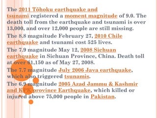 The 2011 Tōhoku earthquake and
tsunami registered a moment magnitude of 9.0. The
death toll from the earthquake and tsunami is over
13,000, and over 12,000 people are still missing.
The 8.8 magnitude February 27, 2010 Chile
earthquake and tsunami cost 525 lives.
The 7.9 magnitude May 12, 2008 Sichuan
earthquake in Sichuan Province, China. Death toll
at over 61,150 as of May 27, 2008.
The 7.7 magnitude July 2006 Java earthquake,
which also triggered tsunamis.
The 6.9 magnitude 2005 Azad Jammu & Kashmir
and KPK province Earthquake, which killed or
injured above 75,000 people in Pakistan.

 