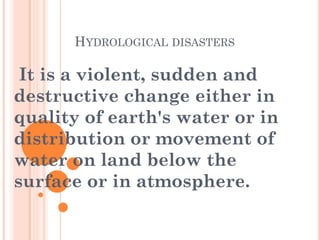 HYDROLOGICAL DISASTERS

It is a violent, sudden and
destructive change either in
quality of earth's water or in
distribution or movement of
water on land below the
surface or in atmosphere.

 