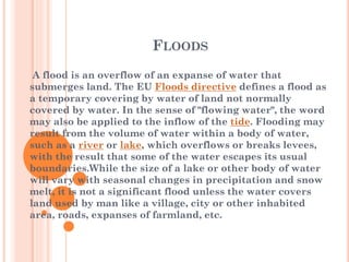 FLOODS
A flood is an overflow of an expanse of water that
submerges land. The EU Floods directive defines a flood as
a temporary covering by water of land not normally
covered by water. In the sense of "flowing water", the word
may also be applied to the inflow of the tide. Flooding may
result from the volume of water within a body of water,
such as a river or lake, which overflows or breaks levees,
with the result that some of the water escapes its usual
boundaries.While the size of a lake or other body of water
will vary with seasonal changes in precipitation and snow
melt, it is not a significant flood unless the water covers
land used by man like a village, city or other inhabited
area, roads, expanses of farmland, etc.

 