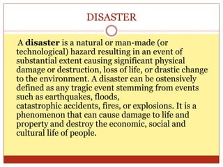 DISASTER
A disaster is a natural or man-made (or
technological) hazard resulting in an event of
substantial extent causing significant physical
damage or destruction, loss of life, or drastic change
to the environment. A disaster can be ostensively
defined as any tragic event stemming from events
such as earthquakes, floods,
catastrophic accidents, fires, or explosions. It is a
phenomenon that can cause damage to life and
property and destroy the economic, social and
cultural life of people.
 