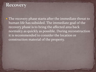  The recovery phase starts after the immediate threat to
human life has subsided. The immediate goal of the
recovery phase is to bring the affected area back
normalcy as quickly as possible. During reconstruction
it is recommended to consider the location or
construction material of the property.
 