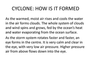 CYCLONE: HOW IS IT FORMED
As the warmed, moist air rises and cools the water
in the air forms clouds. The whole system of clouds
and wind spins and grows, fed by the ocean’s heat
and water evaporating from the ocean surface.
As the storm system rotates faster and faster, an
eye forms in the centre. It is very calm and clear in
the eye, with very low air pressure. Higher pressure
air from above flows down into the eye.
 