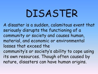 DISASTER
A disaster is a sudden, calamitous event that
seriously disrupts the functioning of a
community or society and causes human,
material, and economic or environmental
losses that exceed the
community’s or society’s ability to cope using
its own resources. Though often caused by
nature, disasters can have human origins.
 