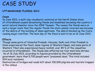 CASE STUDY
UTTARAKHAND FLOODS-2013
Cause
In June 2013, a multi-day cloudburst centered on the North Indian state
of Uttarakhand caused devastating floods and landslides becoming the country's
worst natural disaster since the 2004 Tsunami. The reason the floods were on
such a larger scale than the regular floods the state usually received was because
of the debris of the building of dams upstream. The debris blocked up the rivers,
causing major overflow. The main day of the flood is said to be on 16 June 2013.
Effects
Though some parts of Himachal Pradesh, Haryana, Delhi and Uttar Pradesh in
India experienced the flood, some regions of Western Nepal, and some parts of
Western Tibet also experienced heavy rainfall, over 89 % of the casualties
occurred in Uttarakhand . The floods also affected our four main holy shrines.
As of 16 July 2013, according to figures provided by the Uttarakhand
government, more than 5,700 people were "presumed dead. This total included
934 local residents.
Destruction of bridges and roads left about 100,000 pilgrims and tourists trapped
in the valleys
 