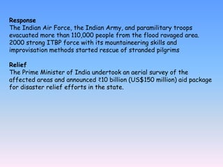 Response
The Indian Air Force, the Indian Army, and paramilitary troops
evacuated more than 110,000 people from the flood ravaged area.
2000 strong ITBP force with its mountaineering skills and
improvisation methods started rescue of stranded pilgrims
Relief
The Prime Minister of India undertook an aerial survey of the
affected areas and announced ₹10 billion (US$150 million) aid package
for disaster relief efforts in the state.
 