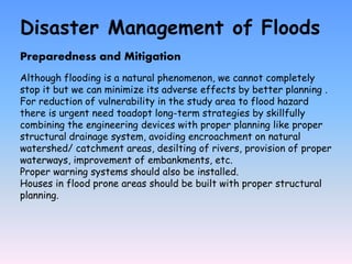 Disaster Management of Floods
Preparedness and Mitigation
Although flooding is a natural phenomenon, we cannot completely
stop it but we can minimize its adverse effects by better planning .
For reduction of vulnerability in the study area to flood hazard
there is urgent need toadopt long-term strategies by skillfully
combining the engineering devices with proper planning like proper
structural drainage system, avoiding encroachment on natural
watershed/ catchment areas, desilting of rivers, provision of proper
waterways, improvement of embankments, etc.
Proper warning systems should also be installed.
Houses in flood prone areas should be built with proper structural
planning.
 