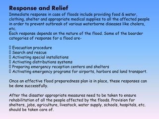 Response and Relief
Immediate response in case of floods include providing food & water,
clothing, shelter and appropriate medical supplies to all the affected people
in order to prevent outbreak of various waterborne diseases like cholera,
etc.
Each response depends on the nature of the flood. Some of the boarder
categories of response for a flood are-
Evacuation procedure
Search and rescue
Activating special installations
Activating distributions systems
Preparing emergency reception centers and shelters
Activating emergency programs for airports, harbors and land transport.
Once an effective flood preparedness plan is in place, these responses can
be done successfully.
After the disaster appropriate measures need to be taken to ensure
rehabilitation of all the people affected by the floods. Provision for
shelters, jobs, agriculture, livestock, water supply, schools, hospitals, etc.
should be taken care of.
 