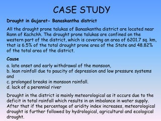 CASE STUDY
Drought in Gujarat- Banaskantha district
All the drought prone talukas of Banaskantha district are located near
Rann of Kachchh. The drought prone talukas are confined on the
western part of the district, which is covering an area of 6201.7 sq. km,
that is 6.5% of the total drought prone area of the State and 48.82%
of the total area of the district.
Cause
a. late onset and early withdrawal of the monsoon,
b. lean rainfall due to paucity of depression and low pressure systems
and
c. prolonged breaks in monsoon rainfall.
d. lack of a perennial river
Drought in the district is mainly meteorological as it occurs due to the
deficit in total rainfall which results in an imbalance in water supply.
After that if the percentage of aridity index increases, meteorological
drought is further followed by hydrological, agricultural and ecological
drought.
 