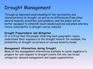 Drought Management
Through an improved understanding of the inevitability and
characteristics of drought, as well as its differences from other
natural hazards, scientists, policymakers, and the public will be
better equipped to establish much-needed policies and plans whereby
future vulnerability to drought can be reduced.
Drought Preparedness and Mitigation
It is critical that the people inhabiting each geographic region
understand their exposure to the drought hazard: for example, the
probability of drought occurrence at various severity levels.
Management Alternatives during Drought.
Many of the management alternatives available to water suppliers to
prepare for and respond to drought events fall into two broad
categories: demand management and supply augmentation.
 