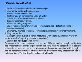 DEMAND MANGEMENT
• Public information and education campaigns
• Emergency conservation programs
• Water service restrictions
• Restrictions on nonessential uses of water
• Prohibition of selected commercial uses
• Drought emergency pricing
• Water rationing programs
• Improvements in water systems (for example, leak detection, lining of
transmission canals)
• Emergency sources of supply (for example, emergency interconnections,
drilling new wells)
• Management of available water resources (for example, emergency water
banks, overdrafting of groundwater aquifers)
• Search for new supplies of water
In summary, increased emphasis can and should be placed on drought mitigation
and preparedness, as well as prediction and early warning capabilities, if society
is to reduce the economic and environmental damages associated with drought
and its personal hardships. This will require interdisciplinary cooperation and a
collaborative effort with policymakers at all levels.
 
