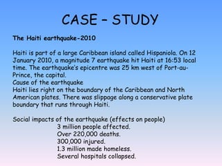 CASE – STUDY
The Haiti earthquake-2010
Haiti is part of a large Caribbean island called Hispaniola. On 12
January 2010, a magnitude 7 earthquake hit Haiti at 16:53 local
time. The earthquake’s epicentre was 25 km west of Port-au-
Prince, the capital.
Cause of the earthquake
Haiti lies right on the boundary of the Caribbean and North
American plates. There was slippage along a conservative plate
boundary that runs through Haiti.
Social impacts of the earthquake (effects on people)
3 million people affected.
Over 220,000 deaths.
300,000 injured.
1.3 million made homeless.
Several hospitals collapsed.
 