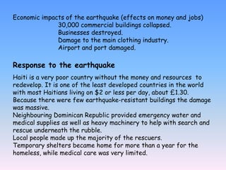Economic impacts of the earthquake (effects on money and jobs)
30,000 commercial buildings collapsed.
Businesses destroyed.
Damage to the main clothing industry.
Airport and port damaged.
Response to the earthquake
Haiti is a very poor country without the money and resources to
redevelop. It is one of the least developed countries in the world
with most Haitians living on $2 or less per day, about £1.30.
Because there were few earthquake-resistant buildings the damage
was massive.
Neighbouring Dominican Republic provided emergency water and
medical supplies as well as heavy machinery to help with search and
rescue underneath the rubble.
Local people made up the majority of the rescuers.
Temporary shelters became home for more than a year for the
homeless, while medical care was very limited.
 