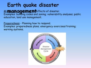 Mitigation - Minimizing the effects of disaster.
Examples: building codes and zoning; vulnerability analyses; public
education, land use management.
Preparedness - Planning how to respond.
Examples: preparedness plans; emergency exercises/training;
warning systems.
Earth quake disaster
management
 