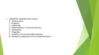  ‘DISASTER’ alphabetically means:
D - Destructions
I - Incidents
S - Sufferings
A - Administrative, Financial Failures.
S - Sentiments
T - Tragedies
E - Eruption of Communicable diseases.
R - Research programme and its implementation
 