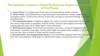 The Symptoms related to Trauma Produced by disaster usually occurs
in Five Phases.

a. Impact Phase: It includes event itself and is characterized by shock, extreme
b. Heroic Phase: Characterized by co-operative spirit exist between friends, neighbor and
emergency teams. Constructive activity at this time can help to overcome feelings of anxiety
and depression.
c. The honeymoon phase: It begins to appear one week to several months after the disaster,
the need to help others is sustained, and the money, resources and support received from
varying agencies allow life to begin again in the community.
d. Disillusionment phase: It last from two months to one year._ A time of disappointment,
resentment, frustration and anger. Victims often begin to compare their neighbors with their
own and may start to resent or show hostility towards others.
e. Reconstruction and reorganization phase: In this individual recognize that they must adjust
with their own problems. They begin to rebuild their homes, business and lives in cons
 