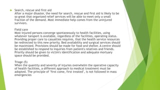  Search, rescue and first aid
After a major disaster, the need for search, rescue and first aid is likely to be
so great that organized relief services will be able to meet only a small
fraction of the demand. Most immediate help comes from the uninjured
survivors.
Field care
Most injured persons converge spontaneously to health facilities, using
whatever tansport is available, regardless of the facilities, operating status.
Providing proper care to casualties requires, that the health service resources
be redirected to this new priority. Bed availability and surgical services should
be maximized. Provisions should be made for food and shelter. A centre should
be established to respond to inquiries from patient's relatives and friends.
Priority should be given to victim's identification and adequate mortuary
space should be provided.
Triage (5)
When the quantity and severity of injuries overwhelm the operative capacity
of health facilities, a different approach to medical treatment must be
adopted. The principle of "first come, first treated", is not followed in mass
emergencies
 