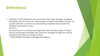 Definitions:
 A disaster can be defined as any occurrence that cause damage, ecological
disruption, loss of human life, deterioration of health and health services, Vs
a scale sufficient to warrant as extraordinary response from outside the
affected community or area.
(W.H.O.)
An occurrence of a severity and magnitude that normally results in death,
injuries and property damage that cannot be managed through the routine
procedure and resources of government.
- FEMA (Federal Emergency Management Agency)
 