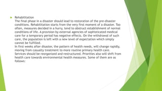  Rehabilitation
The final phase in a disaster should lead to restoration of the pre-disaster
conditions. Rehabilitation starts from the very first moment of a disaster. Too
often, measures decided in a hurry, tend to obstruct establishment of normal
conditions of life. A provision by external agencies of sophisticated medical
care for a temporary period has negative effects. On the withdrawal of such
care, the population is left with a new level of expectation which simply
cannot be fulfilled.
In first weeks after disaster, the pattern of health needs, will change rapidly,
moving from casualty treatment to more routine primary health care.
Services should be reorganized and restructured. Priorities also will shift from
health care towards environmental health measures. Some of them are as
follows:
 