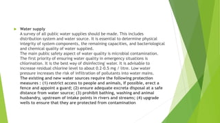  Water supply
A survey of all public water supplies should be made. This includes
distribution system and water source. It is essential to determine physical
integrity of system components, the remaining capacities, and bacteriological
and chemical quality of water supplied.
The main public safety aspect of water quality is microbial contamination.
The first priority of ensuring water quality in emergency situations is
chlorination. It is the best way of disinfecting' water. It is advisable to
increase residual chlorine level to about 0.2-0.5 mg / litre. Low water
pressure increases the risk of infiltration of pollutants into water mains.
The existing and new water sources require the following protection
measures : (1) restrict access to people and animals, If possible, erect a
fence and appoint a guard; (2) ensure adequate excreta disposal at a safe
distance from water source; (3) prohibit bathing, washing and animal
husbandry, upstream of intake points in rivers and streams; (4) upgrade
wells to ensure that they are protected from contamination
 