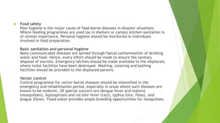 Food safety
Poor hygiene is the major cause of food-borne diseases in disaster situations.
Where feeding programmes are used (as in shelters or camps) kitchen sanitation is
of utmost importance. Personal hygiene should be monitored in individuals
involved in food preparation.
Basic sanitation and personal hygiene
Many communicable diseases are spread through faecal contamination of drinking
water and food. Hence, every effort should be made to ensure the sanitary
disposal of excreta. Emergency latrines should be made available to the displaced,
where toilet facilities have been destroyed. Washing, cleaning and bathing
facilities should be provided to the displaced persons.
Vector control
Control programme for vector-borne diseases should be intensified in the
emergency and rehabilitation period, especially in areas where such diseases are
known to be endemic. Of special concern are dengue fever and malaria
(mosquitoes), leptospirosis and rat bite fever (rats), typhus (lice, fleas), and
plague (fleas). Flood water provides ample breeding opportunities for mosquitoes.
 