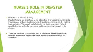 NURSE’S ROLE IN DISASTER
MANAGEMENT
 Definitions of Disaster Nursing
Disaster Nursing can be defined as the adaptation of professional nursing skills
in recognizing and meeting the nursing physical and emotional needs resulting
from a disaster. The overall goal of disaster nursing is to achieve the best
possible level of health for the people and the community involved in the
disaster.
 “Disaster Nursing is nursing practiced in a situation where professional
supplies, equipment, physical facilities and utilities are limited or not
available”.
 