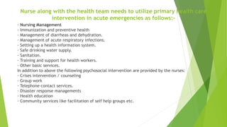 Nurse along with the health team needs to utilize primary health care
intervention in acute emergencies as follows:-
· Nursing Management
· Immunization and preventive health
· Management of diarrheas and dehydration.
· Management of acute respiratory infections.
· Setting up a health information system.
· Safe drinking water supply.
· Sanitation.
· Training and support for health workers.
· Other basic services.
In addition to above the following psychosocial intervention are provided by the nurses:
· Crises intervention / counseling
· Group work
· Telephone contact services.
· Disaster response managements
· Health education
· Community services like facilitation of self help groups etc.
 